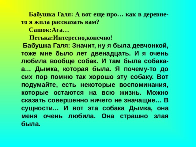 Бабушка Галя: А вот еще про… как в деревне-то я жила рассказать вам?         Сашок:Ага…                                                                 Петька:Интересно,конечно!                                    Бабушка Галя: Значит, ну я была девчонкой, тоже мне было лет двенадцать. И я очень любила вообще собак. И там была собака-а… Дымка, которая была. Я почему-то до сих пор помню так хорошо эту собаку. Вот подумайте, есть некоторые воспоминания, которые остаются на всю жизнь. Можно сказать совершенно ничего не значащие… В сущности… И вот эта собака Дымка, она меня очень любила. Она страшно злая была. 