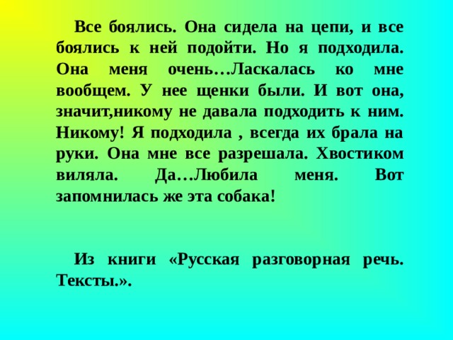 Все боялись. Она сидела на цепи, и все боялись к ней подойти. Но я подходила. Она меня очень…Ласкалась ко мне вообщем. У нее щенки были. И вот она, значит,никому не давала подходить к ним. Никому! Я подходила , всегда их брала на руки. Она мне все разрешала. Хвостиком виляла. Да…Любила меня. Вот запомнилась же эта собака!                                           Из книги «Русская разговорная речь. Тексты.».              