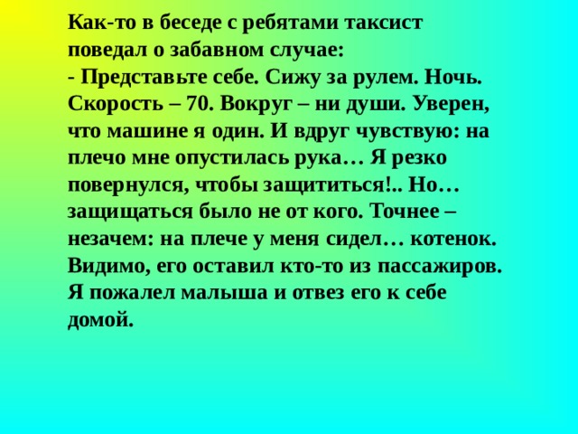 Как-то в беседе с ребятами таксист поведал о забавном случае: - Представьте себе. Сижу за рулем. Ночь. Скорость – 70. Вокруг – ни души. Уверен, что машине я один. И вдруг чувствую: на плечо мне опустилась рука… Я резко повернулся, чтобы защититься!.. Но… защищаться было не от кого. Точнее – незачем: на плече у меня сидел… котенок. Видимо, его оставил кто-то из пассажиров. Я пожалел малыша и отвез его к себе домой. 