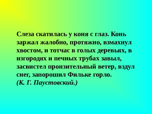 Слеза скатилась у коня с глаз. Конь заржал жалобно, протяжно, взмахнул хвостом, и тотчас в голых деревьях, в изгородях и печных трубах завыл, засвистел пронзительный ветер, вздул снег, запорошил Фильке горло.  (К. Г. Паустовский.)   