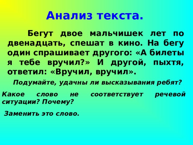 Анализ текста.  Бегут двое мальчишек лет по двенадцать, спешат в кино. На бегу один спрашивает другого: «А билеты я тебе вручил?» И другой, пыхтя, ответил: «Вручил, вручил».  Подумайте, удачны ли высказывания ребят? Какое слово не соответствует речевой ситуации? Почему?  Заменить это слово. 