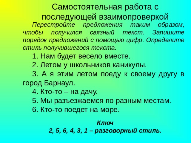 Самостоятельная работа с последующей взаимопроверкой Перестройте предложения таким образом, чтобы получился связный текст. Запишите порядок предложений с помощью цифр. Определите стиль получившегося текста. 1. Нам будет весело вместе. 2. Летом у школьников каникулы. 3. А я этим летом поеду к своему другу в город Барнаул. 4. Кто-то – на дачу. 5. Мы разъезжаемся по разным местам. 6. Кто-то поедет на море. Ключ  2, 5, 6, 4, 3, 1 – разговорный стиль. 