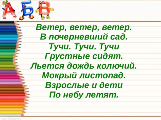 Ветер, ветер, ветер.  В почерневший сад.  Тучи. Тучи. Тучи  Грустные сидят.  Льется дождь колючий.  Мокрый листопад.  Взрослые и дети  По небу летят.  