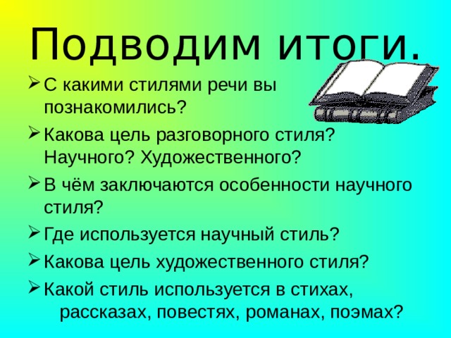 Подводим итоги. С какими стилями речи вы познакомились? Какова цель разговорного стиля? Научного? Художественного? В чём заключаются особенности научного стиля? Где используется научный стиль? Какова цель художественного стиля? Какой стиль используется в стихах, рассказах, повестях, романах, поэмах? 