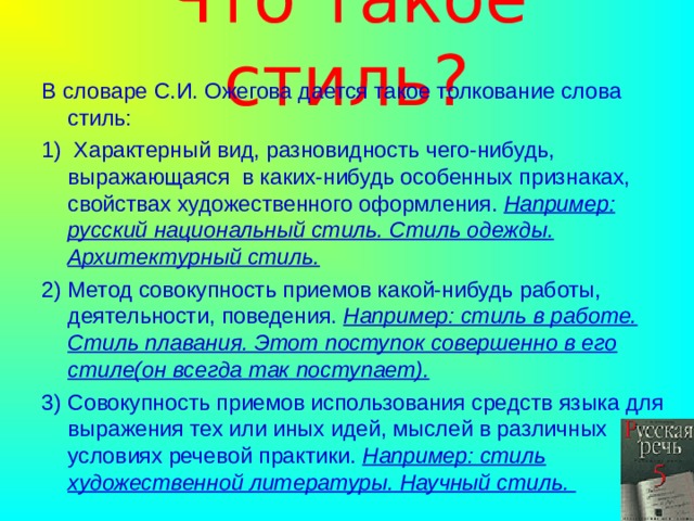 Что такое стиль? В словаре С.И. Ожегова дается такое толкование слова стиль: 1) Характерный вид, разновидность чего-нибудь, выражающаяся в каких-нибудь особенных признаках, свойствах художественного оформления. Например: русский национальный стиль. Стиль одежды. Архитектурный стиль. 2) Метод совокупность приемов какой-нибудь работы, деятельности, поведения. Например: стиль в работе. Стиль плавания. Этот поступок совершенно в его стиле(он всегда так поступает). 3) Совокупность приемов использования средств языка для выражения тех или иных идей, мыслей в различных условиях речевой практики. Например: стиль художественной литературы. Научный стиль. 