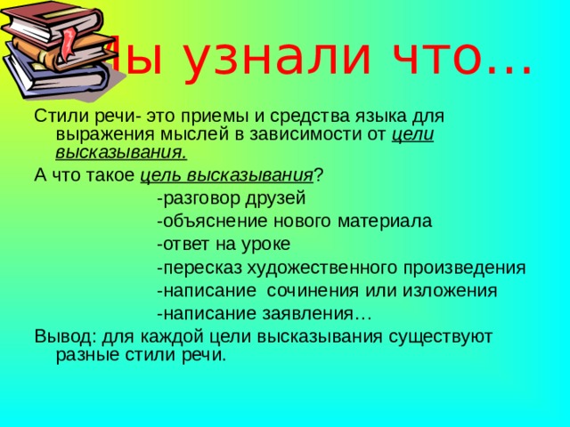 Мы узнали что… Стили речи- это приемы и средства языка для выражения мыслей в зависимости от цели высказывания. А что такое цель высказывания ?  -разговор друзей  -объяснение нового материала  -ответ на уроке  -пересказ художественного произведения  -написание сочинения или изложения  -написание заявления… Вывод: для каждой цели высказывания существуют разные стили речи. 