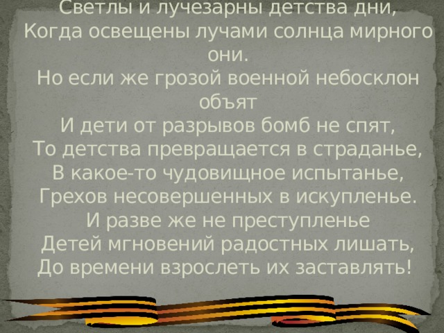 Светлы и лучезарны детства дни,  Когда освещены лучами солнца мирного они.  Но если же грозой военной небосклон объят  И дети от разрывов бомб не спят,  То детства превращается в страданье,  В какое-то чудовищное испытанье,  Грехов несовершенных в искупленье.  И разве же не преступленье  Детей мгновений радостных лишать,  До времени взрослеть их заставлять!  