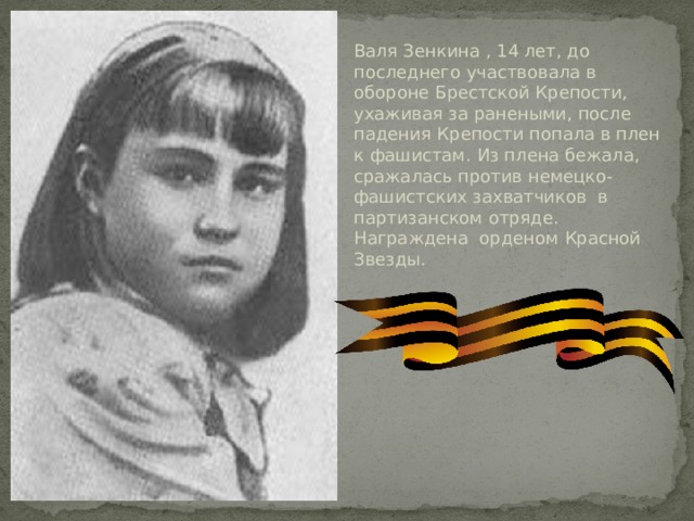 Валя Зенкина , 14 лет, до последнего участвовала в обороне Брестской Крепости, ухаживая за ранеными, после падения Крепости попала в плен к фашистам. Из плена бежала, сражалась против немецко-фашистских захватчиков в партизанском отряде. Награждена орденом Красной Звезды.   