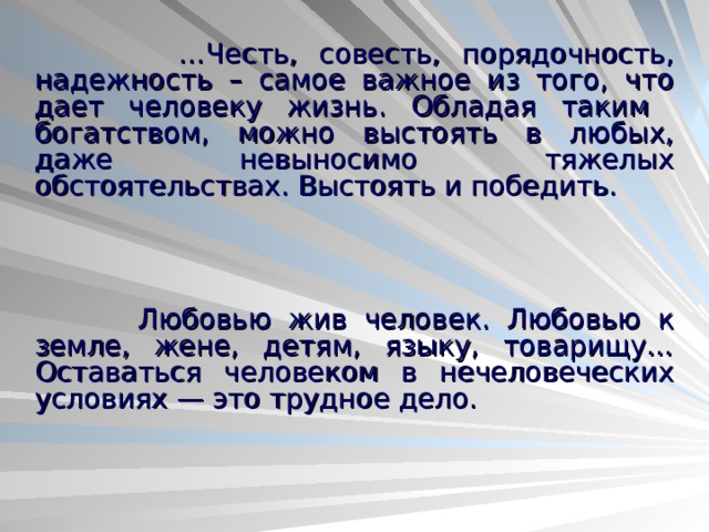  … Честь, совесть, порядочность, надежность – самое важное из того, что дает человеку жизнь. Обладая таким богатством, можно выстоять в любых, даже невыносимо тяжелых обстоятельствах. Выстоять и победить.  Любовью жив человек. Любовью к земле, жене, детям, языку, товарищу… Оставаться человеком в нечеловеческих условиях — это трудное дело.  