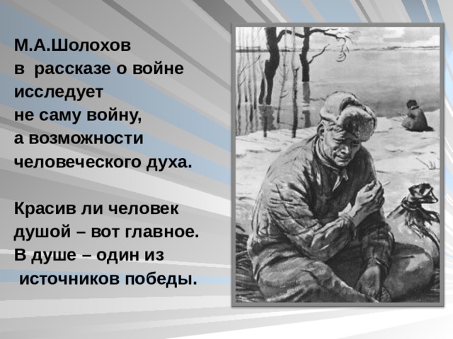 М.А.Шолохов в рассказе о войне исследует не саму войну, а возможности человеческого духа.  Красив ли человек душой – вот главное. В душе – один из  источников победы.  