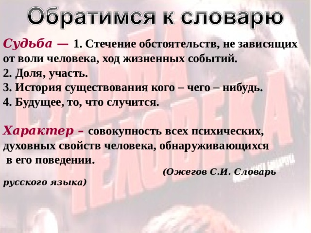 Судьба —  1. Стечение обстоятельств, не зависящих от воли человека, ход жизненных событий. 2. Доля, участь. 3. История существования кого – чего – нибудь. 4. Будущее, то, что случится.  Характер –  совокупность всех психических, духовных свойств человека, обнаруживающихся  в его поведении.  (Ожегов С.И. Словарь русского языка) 