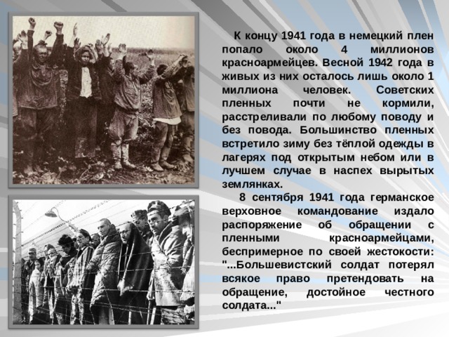  К концу 1941 года в немецкий плен попало около 4 миллионов красноармейцев. Весной 1942 года в живых из них осталось лишь около 1 миллиона человек. Советских пленных почти не кормили, расстреливали по любому поводу и без повода. Большинство пленных встретило зиму без тёплой одежды в лагерях под открытым небом или в лучшем случае в наспех вырытых землянках.  8 сентября 1941 года германское верховное командование издало распоряжение об обращении с пленными красноармейцами, беспримерное по своей жестокости: 