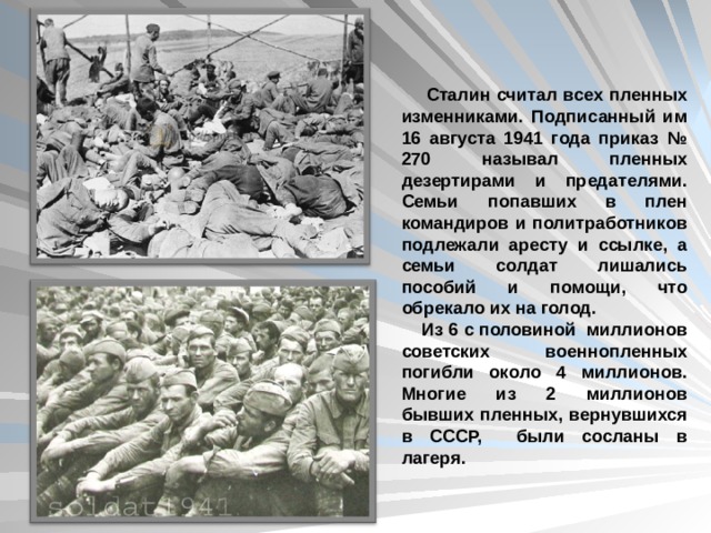  Сталин считал всех пленных изменниками. Подписанный им 16 августа 1941 года приказ № 270 называл пленных дезертирами и предателями. Семьи попавших в плен командиров и политработников подлежали аресту и ссылке, а семьи солдат лишались пособий и помощи, что обрекало их на голод.  Из 6 с половиной миллионов советских военнопленных погибли около 4 миллионов. Многие из 2 миллионов бывших пленных, вернувшихся в СССР, были сосланы в лагеря. 