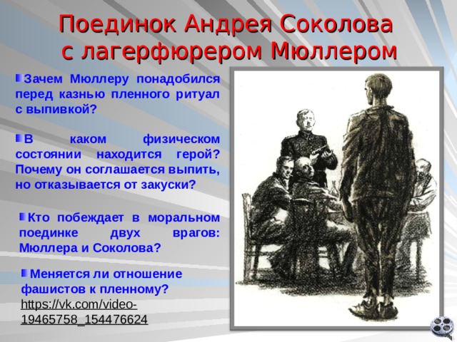 Поединок Андрея Соколова  с лагерфюрером Мюллером Зачем Мюллеру понадобился перед казнью пленного ритуал с выпивкой? В каком физическом состоянии находится герой? Почему он соглашается выпить, но отказывается от закуски?  Кто побеждает в моральном поединке двух врагов: Мюллера и Соколова? Ролик 2 Меняется ли отношение фашистов к пленному?  https://vk.com/video-19465758_154476624  