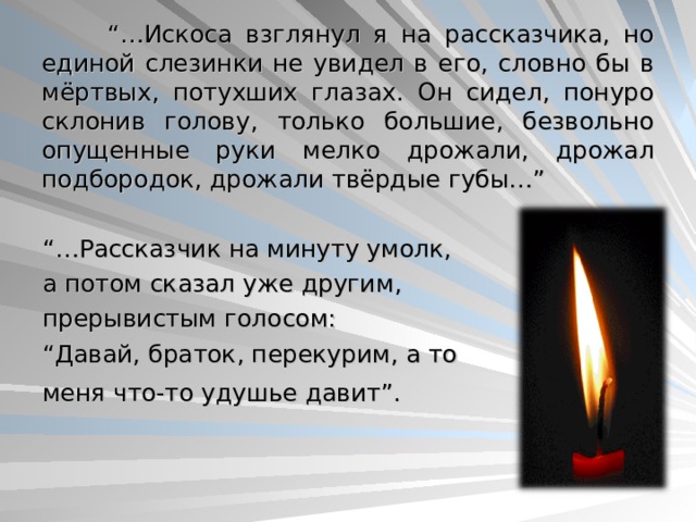  “… Искоса взглянул я на рассказчика, но единой слезинки не увидел в его, словно бы в мёртвых, потухших глазах. Он сидел, понуро склонив голову, только большие, безвольно опущенные руки мелко дрожали, дрожал подбородок, дрожали твёрдые губы…” “… Рассказчик на минуту умолк, а потом сказал уже другим, прерывистым голосом: “ Давай, браток, перекурим, а то меня что-то удушье давит”.  25 