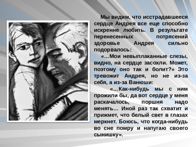  Мы видим, что исстрадавшееся сердце Андрея все еще способно искренне любить. В результате перенесенных потрясений здоровье Андрея сильно подорвалось:  «…Мои невыплаканные слезы, видно, на сердце засохли. Может, поэтому оно так и болит?» Это тревожит Андрея, но не из-за себя, а из-за Ванюши:  «…Как-нибудь мы с ним прожили бы, да вот сердце у меня раскачалось, поршня надо менять… Иной раз так схватит и прижмет, что белый свет в глазах меркнет. Боюсь, что когда-нибудь во сне помру и напугаю своего сынишку». 