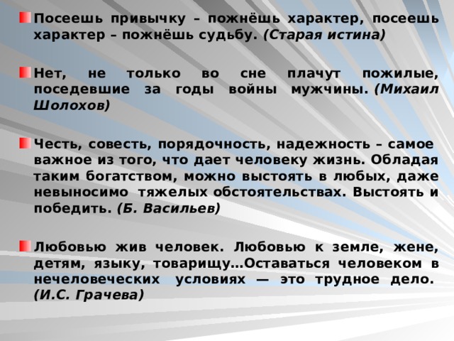 Посеешь привычку – пожнёшь характер, посеешь характер – пожнёшь судьбу.  (Старая истина)  Нет, не только во сне плачут пожилые, поседевшие за годы войны мужчины.  (Михаил Шолохов)  Честь, совесть, порядочность, надежность – самое  важное из того, что дает человеку жизнь. Обладая таким богатством, можно выстоять в любых, даже невыносимо  тяжелых обстоятельствах. Выстоять и победить.  (Б. Васильев)  Любовью жив человек. Любовью к земле, жене, детям, языку, товарищу…Оставаться человеком в нечеловеческих  условиях — это трудное дело.   (И.С. Грачева)  