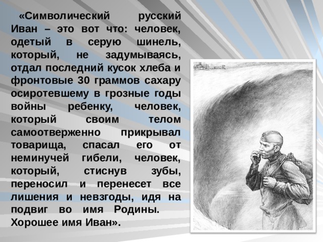 «Символический русский Иван – это вот что: человек, одетый в серую шинель, который, не задумываясь, отдал последний кусок хлеба и фронтовые 30 граммов сахару осиротевшему в грозные годы войны ребенку, человек, который своим телом самоотверженно прикрывал товарища, спасал его от неминучей гибели, человек, который, стиснув зубы, переносил и перенесет все лишения и невзгоды, идя на подвиг во имя Родины. Хорошее имя Иван».  