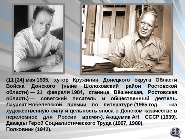 ( 11  [24] мая 1905, хутор Кружилин Донецкого округа Области Войска Донского (ныне Шолоховский район Ростовской области) — 21 февраля 1984, станица Вёшенская, Ростовская область) — советский писатель и общественный деятель. Лауреат Нобелевской премии по литературе (1965 год — «за художественную силу и цельность эпоса о Донском казачестве в переломное для России время»). Академик АН СССР (1939). Дважды Герой Социалистического Труда (1967, 1980). Полковник (1942).   Ролик по биографии  