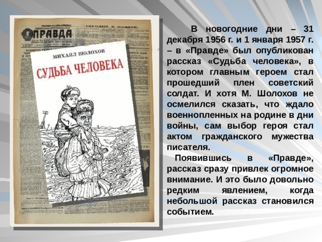  В новогодние дни – 31 декабря 1956 г. и 1 января 1957 г. – в «Правде» был опубликован рассказ «Судьба человека», в котором главным героем стал прошедший плен советский солдат. И хотя М. Шолохов не осмелился сказать, что ждало военнопленных на родине в дни войны, сам выбор героя стал актом гражданского мужества писателя. Появившись в «Правде», рассказ сразу привлек огромное внимание. И это было довольно редким явлением, когда небольшой рассказ становился событием. 