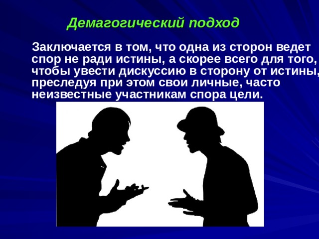 Демагогический подход  Заключается в том, что одна из сторон ведет спор не ради истины, а скорее всего для того, чтобы увести дискуссию в сторону от истины, преследуя при этом свои личные, часто неизвестные участникам спора цели.   