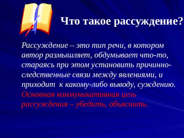 Что такое рассуждение ? Рассуждение – это тип речи, в котором автор размышляет, обдумывает что-то, стараясь при этом установить причинно- следственные связи между явлениями, и приходит к какому-либо выводу, суждению. Основная коммуникативная цель рассуждения – убедить, объяснить.  