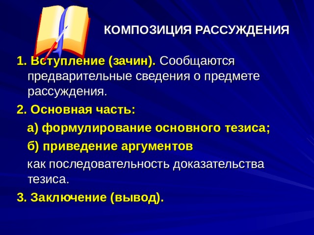 КОМПОЗИЦИЯ РАССУЖДЕНИЯ 1. Вступление (зачин). Сообщаются предварительные сведения о предмете рассуждения. 2. Основная часть :  а ) формулирование основного тезиса ;  б) приведение аргументов  как последовательность доказательства тезиса. 3. Заключение (вывод). 