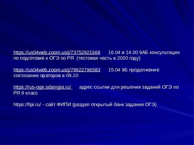 https://us04web.zoom.us/j/73752921668 16.04 в 14.00 9АБ консультация по подготовке к ОГЭ по РЯ (тестовая часть в 2020 году)   https://us04web.zoom.us/j/79622796583 15.04 9Б продолжение состязания ораторов в 09.10 https://rus-oge.sdamgia.ru/ адрес ссылки для решения заданий ОГЭ по РЯ 9 класс https://fipi.ru/ - сайт ФИПИ (раздел открытый банк задания ОГЭ)      