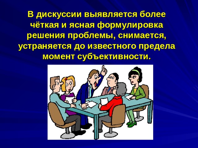  В дискуссии выявляется более чёткая и ясная формулировка решения проблемы, снимается, устраняется до известного предела момент субъективности. 