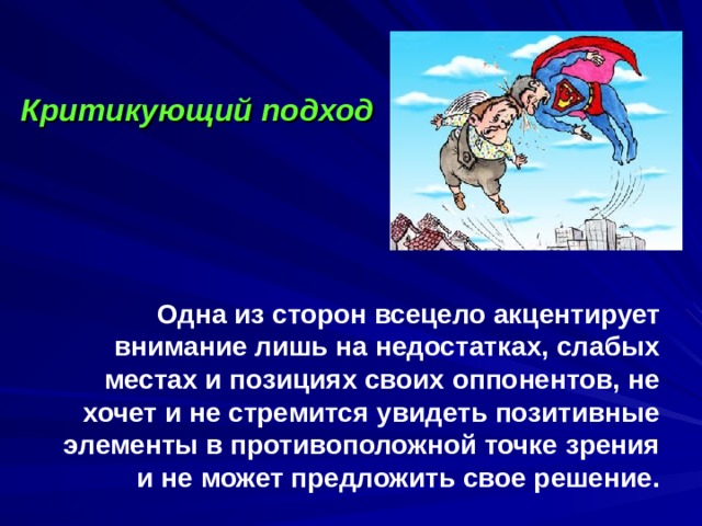         Одна из сторон всецело акцентирует внимание лишь на недостатках, слабых местах и позициях своих оппонентов, не хочет и не стремится увидеть позитивные элементы в противоположной точке зрения и не может предложить свое решение.   Критикующий подход 