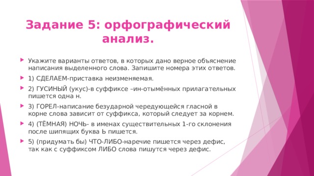 Задание 5: орфографический анализ. Укажите варианты ответов, в которых дано верное объяснение написания выделенного слова. Запишите номера этих ответов. 1) СДЕЛАЕМ-приставка неизменяемая. 2) ГУСИНЫЙ (укус)-в суффиксе –ин-отымённых прилагательных пишется одна н. 3) ГОРЕЛ-написание безударной чередующейся гласной в корне слова зависит от суффикса, который следует за корнем. 4) (ТЁМНАЯ) НОЧЬ- в именах существительных 1-го склонения после шипящих буква Ь пишется. 5) (придумать бы) ЧТО-ЛИБО-наречие пишется через дефис, так как с суффиксом ЛИБО слова пишутся через дефис. 