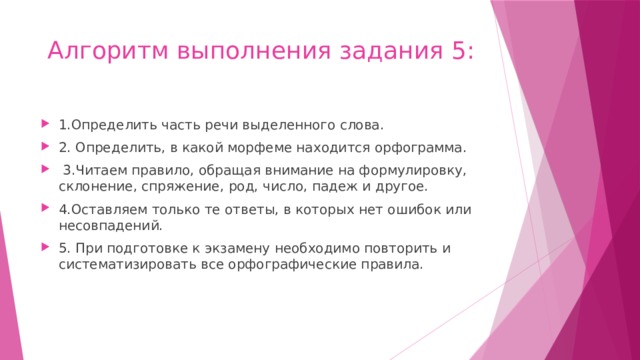 Алгоритм выполнения задания 5: 1.Определить часть речи выделенного слова. 2. Определить, в какой морфеме находится орфограмма.  3.Читаем правило, обращая внимание на формулировку, склонение, спряжение, род, число, падеж и другое. 4.Оставляем только те ответы, в которых нет ошибок или несовпадений. 5. При подготовке к экзамену необходимо повторить и систематизировать все орфографические правила. 