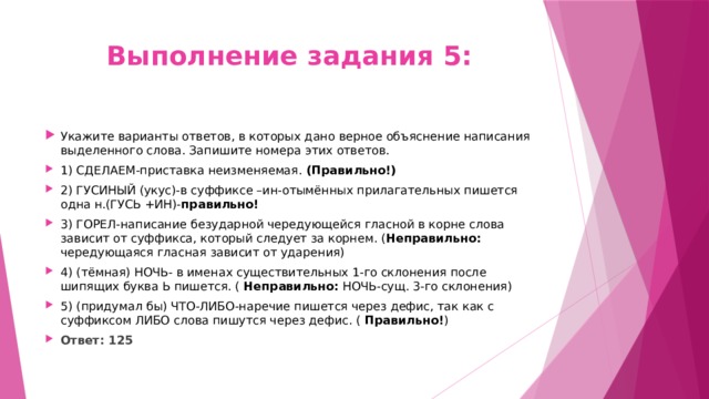 Выполнение задания 5: Укажите варианты ответов, в которых дано верное объяснение написания выделенного слова. Запишите номера этих ответов. 1) СДЕЛАЕМ-приставка неизменяемая. (Правильно!) 2) ГУСИНЫЙ (укус)-в суффиксе –ин-отымённых прилагательных пишется одна н.(ГУСЬ +ИН)- правильно! 3) ГОРЕЛ-написание безударной чередующейся гласной в корне слова зависит от суффикса, который следует за корнем. ( Неправильно: чередующаяся гласная зависит от ударения) 4) (тёмная) НОЧЬ- в именах существительных 1-го склонения после шипящих буква Ь пишется. ( Неправильно: НОЧЬ-сущ. 3-го склонения) 5) (придумал бы) ЧТО-ЛИБО-наречие пишется через дефис, так как с суффиксом ЛИБО слова пишутся через дефис. ( Правильно! ) Ответ: 125 