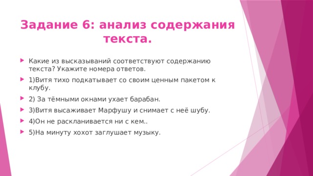 Задание 6: анализ содержания текста. Какие из высказываний соответствуют содержанию текста? Укажите номера ответов. 1)Витя тихо подкатывает со своим ценным пакетом к клубу. 2) За тёмными окнами ухает барабан. 3)Витя высаживает Марфушу и снимает с неё шубу. 4)Он не раскланивается ни с кем.. 5)На минуту хохот заглушает музыку. 