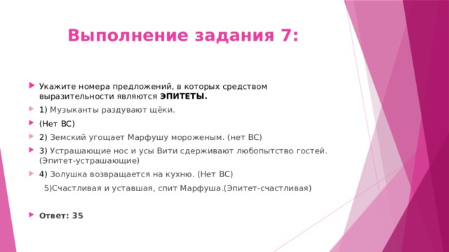 Выполнение задания 7: Укажите номера предложений, в которых средством выразительности являются ЭПИТЕТЫ. 1) Музыканты раздувают щёки. (Нет ВС) 2) Земский угощает Марфушу мороженым. (нет ВС) 3) Устрашающие нос и усы Вити сдерживают любопытство гостей. (Эпитет-устрашающие) 4) Золушка возвращается на кухню. (Нет ВС)   5)Счастливая и уставшая, спит Марфуша.(Эпитет-счастливая) Ответ: 35 