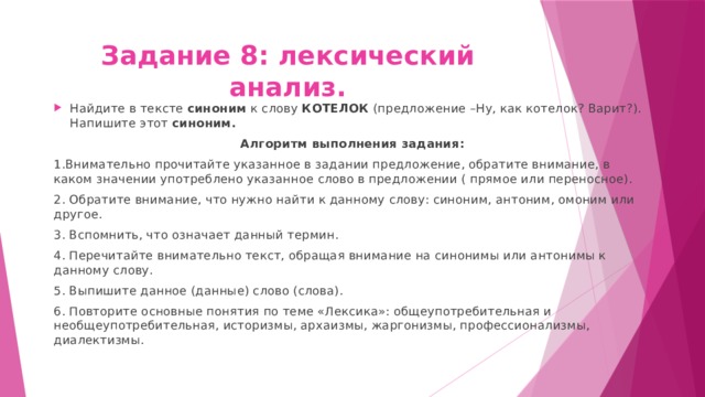 Задание 8: лексический анализ. Найдите в тексте синоним к слову КОТЕЛОК (предложение –Ну, как котелок? Варит?). Напишите этот синоним. Алгоритм выполнения задания: 1.Внимательно прочитайте указанное в задании предложение, обратите внимание, в каком значении употреблено указанное слово в предложении ( прямое или переносное). 2. Обратите внимание, что нужно найти к данному слову: синоним, антоним, омоним или другое. 3. Вспомнить, что означает данный термин. 4. Перечитайте внимательно текст, обращая внимание на синонимы или антонимы к данному слову. 5. Выпишите данное (данные) слово (слова). 6. Повторите основные понятия по теме «Лексика»: общеупотребительная и необщеупотребительная, историзмы, архаизмы, жаргонизмы, профессионализмы, диалектизмы. 