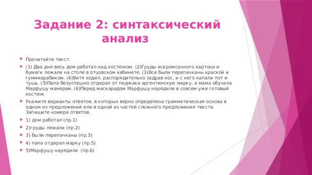 Задание 2: синтаксический анализ Прочитайте текст. (1) Два дня весь дом работал над костюмом. (2)Груды искромсанного картона и бумаги лежали на столе в отцовском кабинете. (3)Все были перепачканы краской и гуммиарабиком. (4)Витя ходил, распорядительно задрав нос, и с него капали пот и тушь. (5)Папа безуспешно отдирал от пиджака аргентинскую марку, а мама обучала Марфушу манерам. (6)Перед маскарадом Марфушу нарядили в совсем уже готовый костюм. Укажите варианты ответов, в которых верно определена грамматическая основа в одном из предложений или в одной из частей сложного предложения текста. Запишите номера ответов. 1) дом работал (пр.1) 2)груды лежали (пр.2) 3) были перепачканы (пр.3) 4) папа отдирал марку (пр.5) 5)Марфушу нарядили (пр.6) 