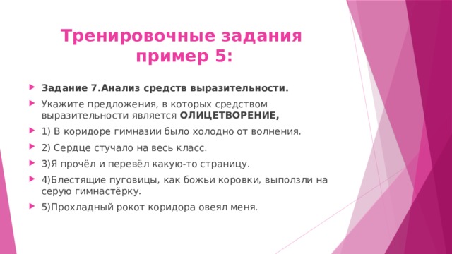 Тренировочные задания  пример 5: Задание 7.Анализ средств выразительности. Укажите предложения, в которых средством выразительности является ОЛИЦЕТВОРЕНИЕ, 1) В коридоре гимназии было холодно от волнения. 2) Сердце стучало на весь класс. 3)Я прочёл и перевёл какую-то страницу. 4)Блестящие пуговицы, как божьи коровки, выползли на серую гимнастёрку. 5)Прохладный рокот коридора овеял меня. 