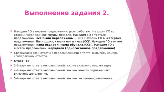 Выполнение задания 2. Находим ГО в первом предложении: дом работал . Находим ГО во втором предложении: груды лежали . Находим ГО в третьем предложении: все были перепачканы (СИС). Находим ГО в четвёртом предложении: Витя ходил, капали пот и тушь.(ССП. Находим ГО в пятом предложении: папа отдирал, мама обучала .(ССП). Находим ГО в шестом предложении: нарядили (односоставное предложение) . Сравниваем свои ответы с предложенными в тесте, выписать номера совпадающих ответов. Ответ: 12 3-й вариант ответа неправильный, т.к. не включено подлежащее. 4-й вариант ответа неправильный, так как вместо подлежащего включено дополнение. 5-й вариант ответа неправильный, так как включено дополнение. 