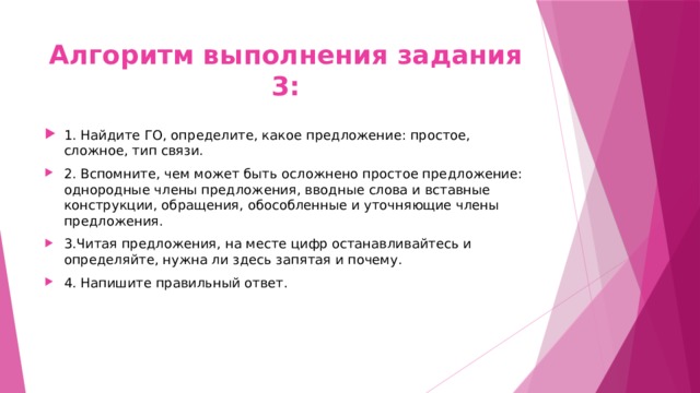 Алгоритм выполнения задания 3: 1. Найдите ГО, определите, какое предложение: простое, сложное, тип связи. 2. Вспомните, чем может быть осложнено простое предложение: однородные члены предложения, вводные слова и вставные конструкции, обращения, обособленные и уточняющие члены предложения. 3.Читая предложения, на месте цифр останавливайтесь и определяйте, нужна ли здесь запятая и почему. 4. Напишите правильный ответ. 