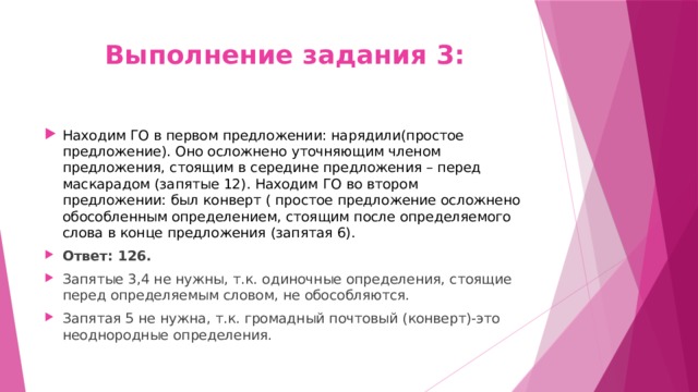 Выполнение задания 3: Находим ГО в первом предложении: нарядили(простое предложение). Оно осложнено уточняющим членом предложения, стоящим в середине предложения – перед маскарадом (запятые 12). Находим ГО во втором предложении: был конверт ( простое предложение осложнено обособленным определением, стоящим после определяемого слова в конце предложения (запятая 6). Ответ: 126. Запятые 3,4 не нужны, т.к. одиночные определения, стоящие перед определяемым словом, не обособляются. Запятая 5 не нужна, т.к. громадный почтовый (конверт)-это неоднородные определения. 