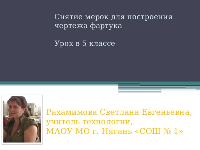  Снятие мерок для построения чертежа фартука Урок в 5 классе Рахамимова Светлана Евгеньевна, учитель технологии,  МАОУ МО г. Нягань «СОШ № 1»   