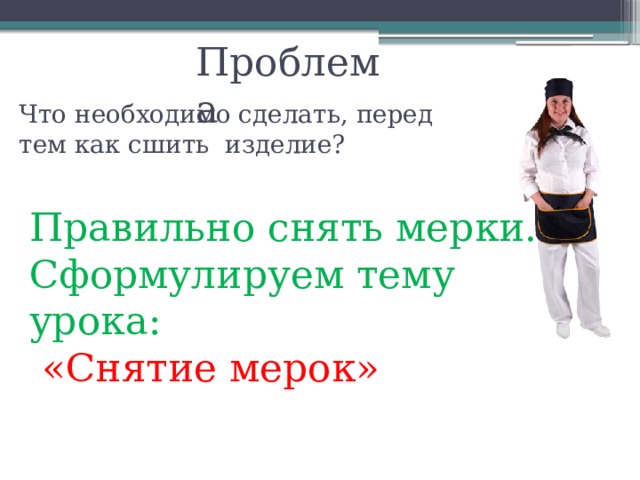 Проблема Что необходимо сделать, перед тем как сшить изделие? Правильно снять мерки.  Сформулируем тему урока:   «Снятие мерок» 