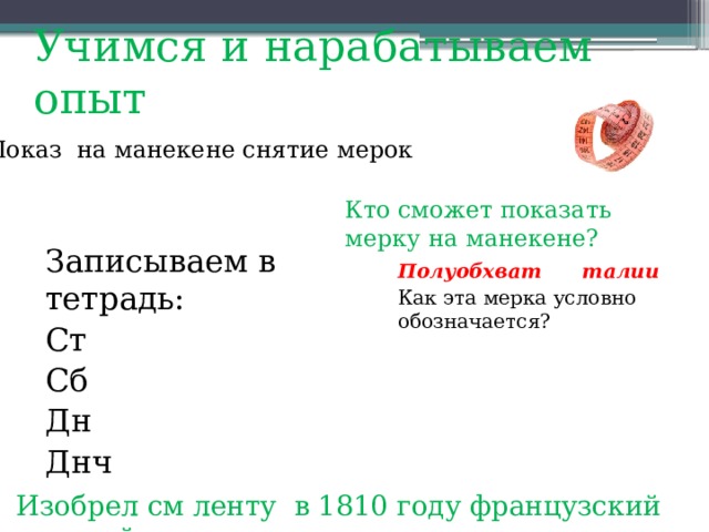 Учимся и нарабатываем опыт   Показ на манекене снятие мерок Кто сможет показать мерку на манекене? Записываем в тетрадь: Ст Сб Дн Днч Полуобхват талии Как эта мерка условно обозначается? Изобрел см ленту в 1810 году французский портной 