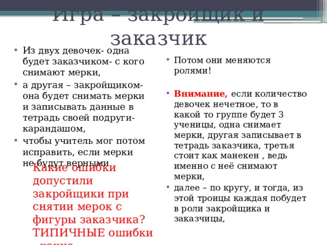 Игра – закройщик и заказчик Из двух девочек- одна будет заказчиком- с кого снимают мерки, а другая – закройщиком- она будет снимать мерки и записывать данные в тетрадь своей подруги- карандашом, чтобы учитель мог потом исправить, если мерки не будут верными Потом они меняются ролями! Внимание, если количество девочек нечетное, то в какой то группе будет 3 ученицы, одна снимает мерки, другая записывает в тетрадь заказчика, третья стоит как манекен , ведь именно с неё снимают мерки, далее – по кругу, и тогда, из этой троицы каждая побудет в роли закройщика и заказчицы, Какие ошибки допустили закройщики при снятии мерок с фигуры заказчика? ТИПИЧНЫЕ ошибки - какие 