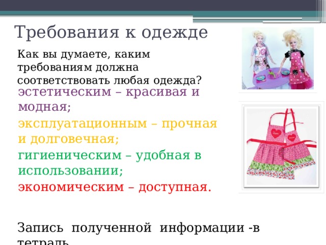   Требования к одежде Как вы думаете, каким требованиям должна соответствовать любая одежда?   эстетическим – красивая и модная; эксплуатационным – прочная и долговечная; гигиеническим – удобная в использовании; экономическим – доступная. Запись полученной информации -в тетрадь. 