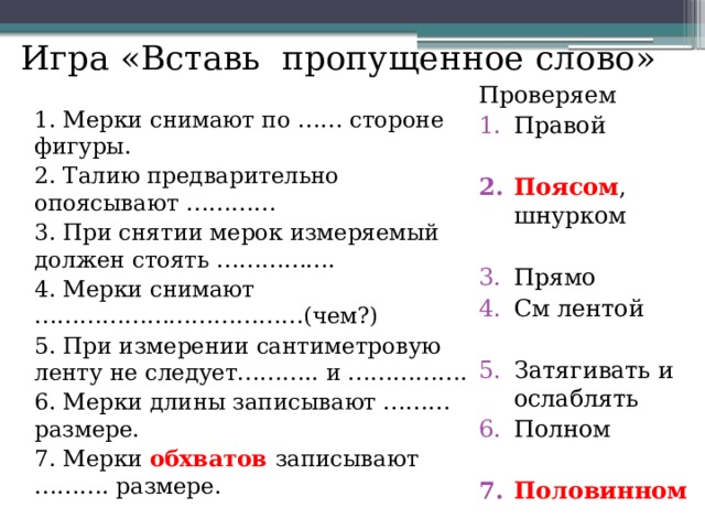 Игра «Вставь пропущенное слово» Проверяем Правой 1. Мерки снимают по …… стороне фигуры. 2. Талию предварительно опоясывают ………… Поясом , шнурком 3. При снятии мерок измеряемый должен стоять ……………. 4. Мерки снимают ………………………………(чем?) 5. При измерении сантиметровую ленту не следует……….. и ……………. Прямо См лентой 6. Мерки длины записывают ………размере. 7. Мерки обхватов записывают ………. размере. Затягивать и ослаблять Полном Половинном  