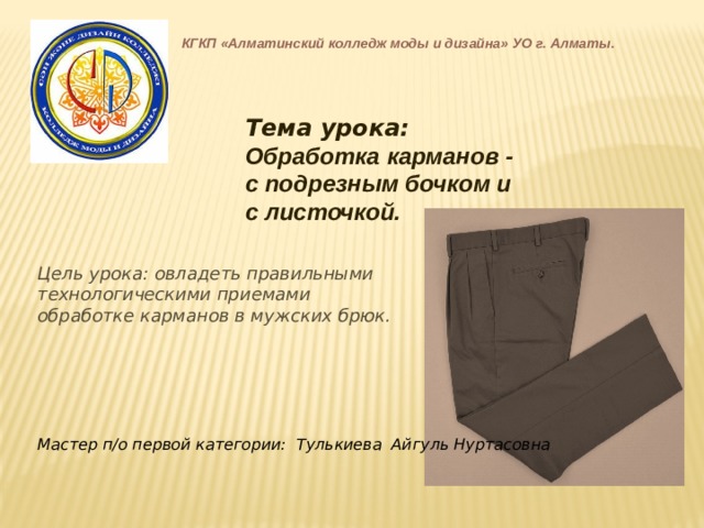 КГКП «Алматинский колледж моды и дизайна» УО г. Алматы. Тема урока: Обработка карманов - с подрезным бочком и с листочкой. Цель урока: овладеть правильными технологическими приемами обработке карманов в мужских брюк. Мастер п/о первой категории: Тулькиева Айгуль Нуртасовна 