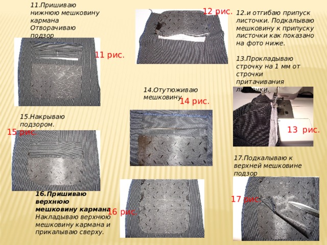 11.Пришиваю нижнюю мешковину кармана Отворачиваю подзор 12.и отгибаю припуск листочки. Подкалываю мешковину к припуску листочки как показано на фото ниже. 12 рис. 11 рис. 13.Прокладываю строчку на 1 мм от строчки притачивания листочки. 14.Отутюживаю мешковину. 14 рис. 15.Накрываю подзором. 13 рис. 15 рис. 17.Подкалываю к верхней мешковине подзор 16.Пришиваю верхнюю мешковину кармана Накладываю верхнюю мешковину кармана и прикалываю сверху. 17 рис. 16 рис. 