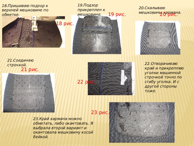 19.Подзор прикреплен к мешковине. 18.Пришиваю подзор к верхней мешковине по обметке. 20.Скалываю мешковины кармана. 20 рис. 19 рис. 18 рис. 21.Соединяю строчкой. 22.Отворачиваю край и прикрепляю уголки машинной строчкой точно по сгибу уголка. И с другой стороны тоже . 21 рис. 22 рис. 23 рис. 23.Край кармана можно обметать, либо окантовать. Я выбрала второй вариант и окантовала мешковину косой бейкой. 